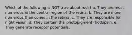 Which of the following is NOT true about rods? a. They are most numerous in the central region of the retina. b. They are more numerous than cones in the retina. c. They are responsible for night vision. d. They contain the photopigment rhodopsin. e. They generate receptor potentials.