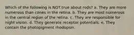 Which of the following is NOT true about rods? a. They are more numerous than cones in the retina. b. They are most numerous in the central region of the retina. c. They are responsible for night vision. d. They generate receptor potentials. e. They contain the photopigment rhodopsin.