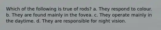 Which of the following is true of rods? a. They respond to colour. b. They are found mainly in the fovea. c. They operate mainly in the daytime. d. They are responsible for night vision.