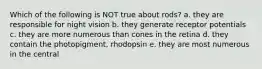 Which of the following is NOT true about rods? a. they are responsible for night vision b. they generate receptor potentials c. they are more numerous than cones in the retina d. they contain the photopigment, rhodopsin e. they are most numerous in the central