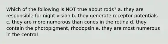 Which of the following is NOT true about rods? a. they are responsible for night vision b. they generate receptor potentials c. they are more numerous than cones in the retina d. they contain the photopigment, rhodopsin e. they are most numerous in the central