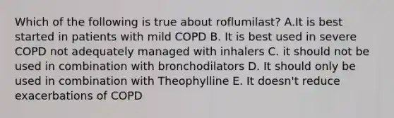 Which of the following is true about roflumilast? A.It is best started in patients with mild COPD B. It is best used in severe COPD not adequately managed with inhalers C. it should not be used in combination with bronchodilators D. It should only be used in combination with Theophylline E. It doesn't reduce exacerbations of COPD