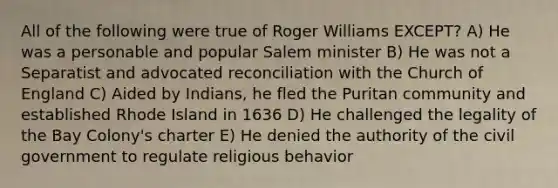 All of the following were true of Roger Williams EXCEPT? A) He was a personable and popular Salem minister B) He was not a Separatist and advocated reconciliation with the Church of England C) Aided by Indians, he fled the Puritan community and established Rhode Island in 1636 D) He challenged the legality of the Bay Colony's charter E) He denied the authority of the civil government to regulate religious behavior