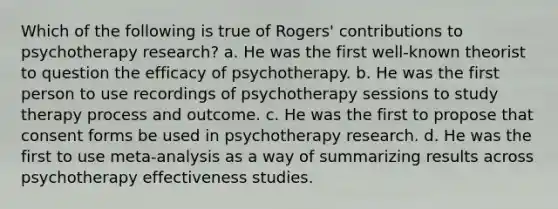 Which of the following is true of Rogers' contributions to psychotherapy research? a. He was the first well-known theorist to question the efficacy of psychotherapy. b. He was the first person to use recordings of psychotherapy sessions to study therapy process and outcome. c. He was the first to propose that consent forms be used in psychotherapy research. d. He was the first to use meta-analysis as a way of summarizing results across psychotherapy effectiveness studies.