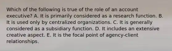 Which of the following is true of the role of an account executive? A. It is primarily considered as a research function. B. It is used only by centralized organizations. C. It is generally considered as a subsidiary function. D. It includes an extensive creative aspect. E. It is the focal point of agency-client relationships.