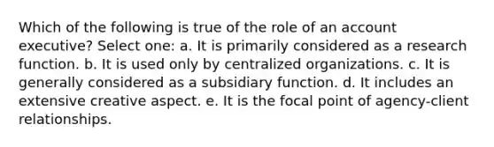 Which of the following is true of the role of an account executive? Select one: a. It is primarily considered as a research function. b. It is used only by centralized organizations. c. It is generally considered as a subsidiary function. d. It includes an extensive creative aspect. e. It is the focal point of agency-client relationships.