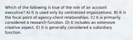 Which of the following is true of the role of an account executive? A) It is used only by centralized organizations. B) It is the focal point of agency-client relationships. C) It is primarily considered a research function. D) It includes an extensive creative aspect. E) It is generally considered a subsidiary function.