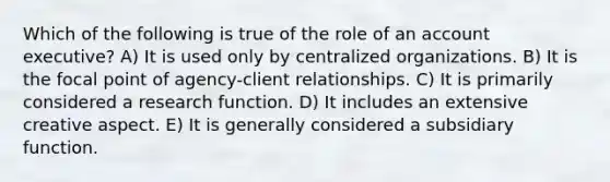 Which of the following is true of the role of an account executive? A) It is used only by centralized organizations. B) It is the focal point of agency-client relationships. C) It is primarily considered a research function. D) It includes an extensive creative aspect. E) It is generally considered a subsidiary function.