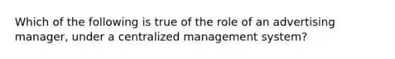 Which of the following is true of the role of an advertising manager, under a centralized management system?