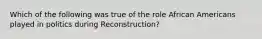 Which of the following was true of the role African Americans played in politics during Reconstruction?