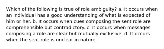 Which of the following is true of role ambiguity? a. It occurs when an individual has a good understanding of what is expected of him or her. b. It occurs when cues composing the sent role are comprehensible but contradictory. c. It occurs when messages composing a role are clear but mutually exclusive. d. It occurs when the sent role is unclear in nature.