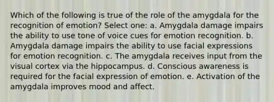 Which of the following is true of the role of the amygdala for the recognition of emotion? Select one: a. Amygdala damage impairs the ability to use tone of voice cues for emotion recognition. b. Amygdala damage impairs the ability to use facial expressions for emotion recognition. c. The amygdala receives input from the visual cortex via the hippocampus. d. Conscious awareness is required for the facial expression of emotion. e. Activation of the amygdala improves mood and affect.