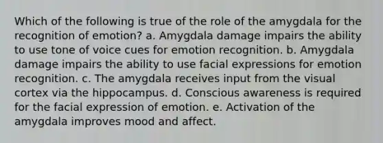 Which of the following is true of the role of the amygdala for the recognition of emotion? a. Amygdala damage impairs the ability to use tone of voice cues for emotion recognition. b. Amygdala damage impairs the ability to use facial expressions for emotion recognition. c. The amygdala receives input from the visual cortex via the hippocampus. d. Conscious awareness is required for the facial expression of emotion. e. Activation of the amygdala improves mood and affect.