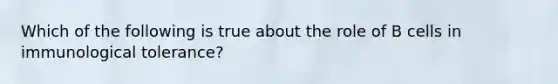 Which of the following is true about the role of B cells in immunological tolerance?