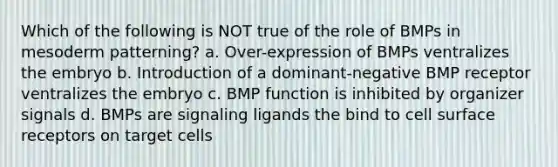 Which of the following is NOT true of the role of BMPs in mesoderm patterning? a. Over-expression of BMPs ventralizes the embryo b. Introduction of a dominant-negative BMP receptor ventralizes the embryo c. BMP function is inhibited by organizer signals d. BMPs are signaling ligands the bind to cell surface receptors on target cells