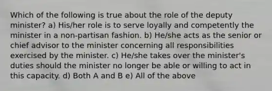 Which of the following is true about the role of the deputy minister? a) His/her role is to serve loyally and competently the minister in a non-partisan fashion. b) He/she acts as the senior or chief advisor to the minister concerning all responsibilities exercised by the minister. c) He/she takes over the minister's duties should the minister no longer be able or willing to act in this capacity. d) Both A and B e) All of the above