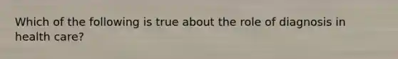 Which of the following is true about the role of diagnosis in health care?