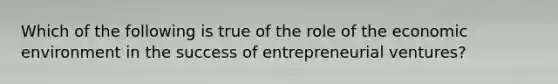 Which of the following is true of the role of the economic environment in the success of entrepreneurial ventures?