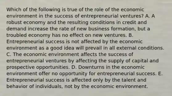 Which of the following is true of the role of the economic environment in the success of entrepreneurial ventures? A. A robust economy and the resulting conditions in credit and demand increase the rate of new business formation, but a troubled economy has no effect on new ventures. B. Entrepreneurial success is not affected by the economic environment as a good idea will prevail in all external conditions. C. The economic environment affects the success of entrepreneurial ventures by affecting the supply of capital and prospective opportunities. D. Downturns in the economic environment offer no opportunity for entrepreneurial success. E. Entrepreneurial success is affected only by the talent and behavior of individuals, not by the economic environment.