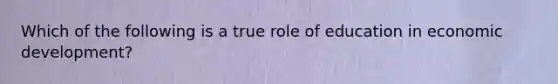 Which of the following is a true role of education in economic development?