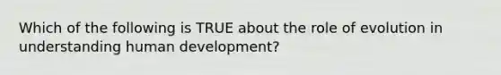 Which of the following is TRUE about the role of evolution in understanding human development?