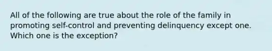 All of the following are true about the role of the family in promoting self-control and preventing delinquency except one. Which one is the exception?