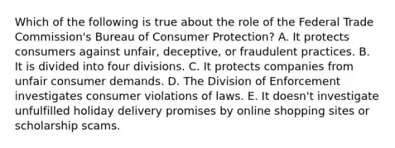 Which of the following is true about the role of the Federal Trade Commission's Bureau of Consumer Protection? A. It protects consumers against unfair, deceptive, or fraudulent practices. B. It is divided into four divisions. C. It protects companies from unfair consumer demands. D. The Division of Enforcement investigates consumer violations of laws. E. It doesn't investigate unfulfilled holiday delivery promises by online shopping sites or scholarship scams.