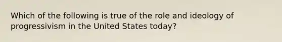 Which of the following is true of the role and ideology of progressivism in the United States today?