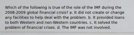 Which of the following is true of the role of the IMF during the 2008-2009 global financial crisis? a. It did not create or change any facilities to help deal with the problem. b. It provided loans to both Western and non-Western countries. c. It solved the problem of financial crises. d. The IMF was not involved.