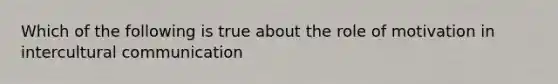 Which of the following is true about the role of motivation in intercultural communication