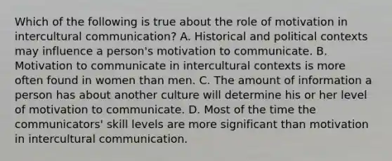 Which of the following is true about the role of motivation in intercultural communication? A. Historical and political contexts may influence a person's motivation to communicate. B. Motivation to communicate in intercultural contexts is more often found in women than men. C. The amount of information a person has about another culture will determine his or her level of motivation to communicate. D. Most of the time the communicators' skill levels are more significant than motivation in intercultural communication.