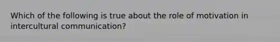 Which of the following is true about the role of motivation in intercultural communication?