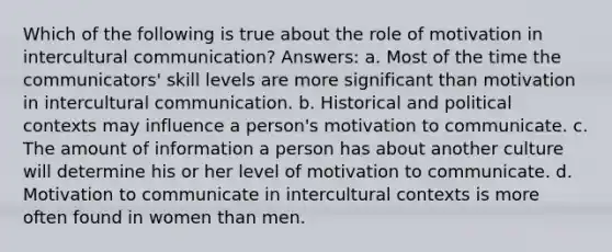 Which of the following is true about the role of motivation in intercultural communication? Answers: a. Most of the time the communicators' skill levels are more significant than motivation in intercultural communication. b. Historical and political contexts may influence a person's motivation to communicate. c. The amount of information a person has about another culture will determine his or her level of motivation to communicate. d. Motivation to communicate in intercultural contexts is more often found in women than men.