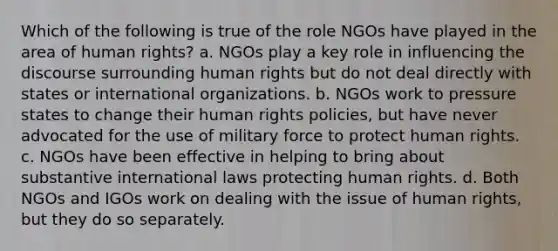 Which of the following is true of the role NGOs have played in the area of human rights? a. NGOs play a key role in influencing the discourse surrounding human rights but do not deal directly with states or international organizations. b. NGOs work to pressure states to change their human rights policies, but have never advocated for the use of military force to protect human rights. c. NGOs have been effective in helping to bring about substantive international laws protecting human rights. d. Both NGOs and IGOs work on dealing with the issue of human rights, but they do so separately.