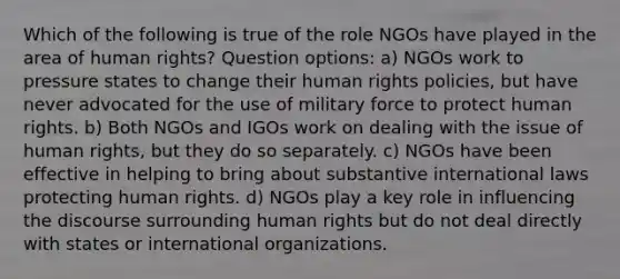 Which of the following is true of the role NGOs have played in the area of human rights? Question options: a) NGOs work to pressure states to change their human rights policies, but have never advocated for the use of military force to protect human rights. b) Both NGOs and IGOs work on dealing with the issue of human rights, but they do so separately. c) NGOs have been effective in helping to bring about substantive international laws protecting human rights. d) NGOs play a key role in influencing the discourse surrounding human rights but do not deal directly with states or international organizations.