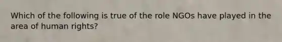 Which of the following is true of the role NGOs have played in the area of human rights?