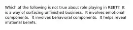 Which of the following is not true about role playing in REBT?​ ​ It is a way of surfacing unfinished business. ​ It involves emotional components. ​ It involves behavioral components. ​ It helps reveal irrational beliefs.