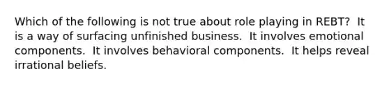 Which of the following is not true about role playing in REBT?​ ​ It is a way of surfacing unfinished business. ​ It involves emotional components. ​ It involves behavioral components. ​ It helps reveal irrational beliefs.