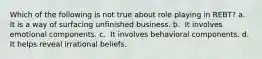 Which of the following is not true about role playing in REBT?​ a. ​ It is a way of surfacing unfinished business. b. ​ It involves emotional components. c. ​ It involves behavioral components. d. ​ It helps reveal irrational beliefs.