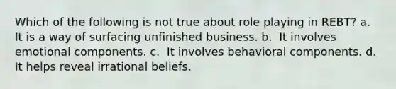 Which of the following is not true about role playing in REBT?​ a. ​ It is a way of surfacing unfinished business. b. ​ It involves emotional components. c. ​ It involves behavioral components. d. ​ It helps reveal irrational beliefs.