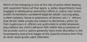 Which of the following is true of the role of police when dealing with juveniles? Select all that apply. a. police departments have engaged in delinquency prevention efforts b. police may arrest youths for behavior considered legal for adults (running away, curfew violation, being in possession of alcohol, etc.) c. officers that do not make arrests are subject to disciplinary action by their supervisors d. officers are authorized to arrest whenever they believe the child's behavior falls within the jurisdiction of the juvenile court e. police generally have more discretion in the investigatory and arrest stages of the juvenile process than they do when dealing with adult offenders