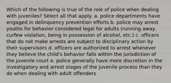 Which of the following is true of the role of police when dealing with juveniles? Select all that apply. a. police departments have engaged in delinquency prevention efforts b. police may arrest youths for behavior considered legal for adults (running away, curfew violation, being in possession of alcohol, etc.) c. officers that do not make arrests are subject to disciplinary action by their supervisors d. officers are authorized to arrest whenever they believe the child's behavior falls within the jurisdiction of the juvenile court e. police generally have more discretion in the investigatory and arrest stages of the juvenile process than they do when dealing with adult offenders