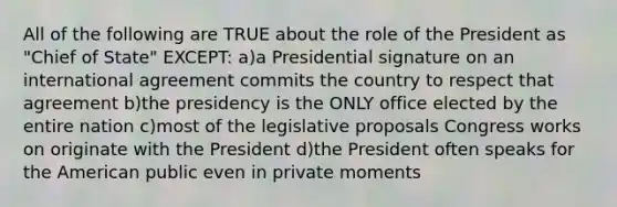 All of the following are TRUE about the role of the President as "Chief of State" EXCEPT: a)a Presidential signature on an international agreement commits the country to respect that agreement b)the presidency is the ONLY office elected by the entire nation c)most of the legislative proposals Congress works on originate with the President d)the President often speaks for the American public even in private moments