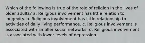 Which of the following is true of the role of religion in the lives of older adults? a. Religious involvement has little relation to longevity. b. Religious involvement has little relationship to activities of daily living performance. c. Religious involvement is associated with smaller social networks. d. Religious involvement is associated with lower levels of depression.