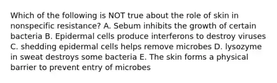 Which of the following is NOT true about the role of skin in nonspecific resistance? A. Sebum inhibits the growth of certain bacteria B. Epidermal cells produce interferons to destroy viruses C. shedding epidermal cells helps remove microbes D. lysozyme in sweat destroys some bacteria E. The skin forms a physical barrier to prevent entry of microbes