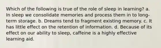 Which of the following is true of the role of sleep in learning? a. In sleep we consolidate memories and process them in to long-term storage. b. Dreams tend to fragment existing memory. c. It has little effect on the retention of information. d. Because of its effect on our ability to sleep, caffeine is a highly effective learning aid.