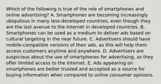 Which of the following is true of the role of smartphones and online advertising? A. Smartphones are becoming increasingly ubiquitous in many less-developed countries, even though they are the last avenue to the Internet in developed countries. B. Smartphones can be used as a medium to deliver ads based on cultural targeting in the near future. C. Advertisers should have mobile-compatible versions of their ads, as this will help them access customers anytime and anywhere. D. Advertisers are suspicious about the use of smartphones for advertising, as they offer limited access to the Internet. E. Ads appearing on smartphones are better trusted and accepted as a source for buying information when compared to online consumer opinions.