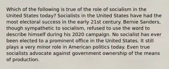 Which of the following is true of the role of socialism in the United States today? Socialists in the United States have had the most electoral success in the early 21st century. Bernie Sanders, though sympathetic to socialism, refused to use the word to describe himself during his 2020 campaign. No socialist has ever been elected to a prominent office in the United States. It still plays a very minor role in American politics today. Even true socialists advocate against government ownership of the means of production.