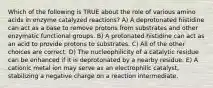 Which of the following is TRUE about the role of various amino acids in enzyme catalyzed reactions? A) A deprotonated histidine can act as a base to remove protons from substrates and other enzymatic functional groups. B) A protonated histidine can act as an acid to provide protons to substrates. C) All of the other choices are correct. D) The nucleophilicity of a catalytic residue can be enhanced if it is deprotonated by a nearby residue. E) A cationic metal ion may serve as an electrophilic catalyst, stabilizing a negative charge on a reaction intermediate.