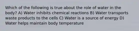 Which of the following is true about the role of water in the body? A) Water inhibits chemical reactions B) Water transports waste products to the cells C) Water is a source of energy D) Water helps maintain body temperature